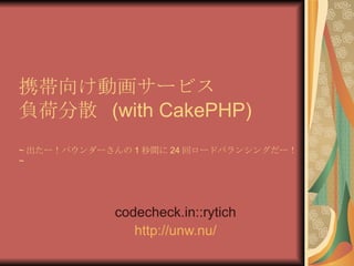 携帯向け動画サービス 負荷分散  (with CakePHP) ~ 出たー！パウンダーさんの 1 秒間に 24 回ロードバランシングだー！ ~ codecheck.in::rytich http:// unw.nu / 