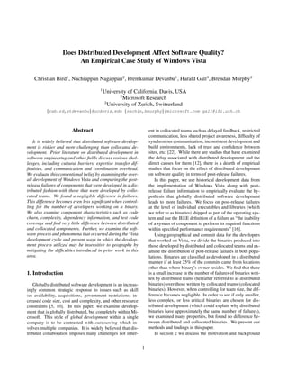 Does Distributed Development Affect Software Quality?
                        An Empirical Case Study of Windows Vista

    Christian Bird1 , Nachiappan Nagappan2 , Premkumar Devanbu1 , Harald Gall3 , Brendan Murphy2
                                       1
                                           University of California, Davis, USA
                                                  2
                                                    Microsoft Research
                                           3
                                             University of Zurich, Switzerland
          {cabird,ptdevanbu}@ucdavis.edu {nachin,bmurphy}@microsoft.com gall@ifi.uzh.ch



                        Abstract                                   ent in collocated teams such as delayed feedback, restricted
                                                                   communication, less shared project awareness, difﬁculty of
    It is widely believed that distributed software develop-       synchronous communication, inconsistent development and
ment is riskier and more challenging than collocated de-           build environments, lack of trust and conﬁdence between
velopment. Prior literature on distributed development in          sites, etc. [22]. While there are studies that have examined
software engineering and other ﬁelds discuss various chal-         the delay associated with distributed development and the
lenges, including cultural barriers, expertise transfer dif-       direct causes for them [12], there is a dearth of empirical
ﬁculties, and communication and coordination overhead.             studies that focus on the effect of distributed development
We evaluate this conventional belief by examining the over-        on software quality in terms of post-release failures.
all development of Windows Vista and comparing the post-               In this paper, we use historical development data from
release failures of components that were developed in a dis-       the implementation of Windows Vista along with post-
tributed fashion with those that were developed by collo-          release failure information to empirically evaluate the hy-
cated teams. We found a negligible difference in failures.         pothesis that globally distributed software development
This difference becomes even less signiﬁcant when control-         leads to more failures. We focus on post-release failures
ling for the number of developers working on a binary.             at the level of individual executables and libraries (which
We also examine component characteristics such as code             we refer to as binaries) shipped as part of the operating sys-
churn, complexity, dependency information, and test code           tem and use the IEEE deﬁnition of a failure as “the inability
coverage and ﬁnd very little difference between distributed        of a system of component to perform its required functions
and collocated components. Further, we examine the soft-           within speciﬁed performance requirements” [16].
ware process and phenomena that occurred during the Vista              Using geographical and commit data for the developers
development cycle and present ways in which the develop-           that worked on Vista, we divide the binaries produced into
ment process utilized may be insensitive to geography by           those developed by distributed and collocated teams and ex-
mitigating the difﬁculties introduced in prior work in this        amine the distribution of post-release failures in both popu-
area.                                                              lations. Binaries are classiﬁed as developed in a distributed
                                                                   manner if at least 25% of the commits came from locations
                                                                   other than where binary’s owner resides. We ﬁnd that there
1. Introduction                                                    is a small increase in the number of failures of binaries writ-
                                                                   ten by distributed teams (hereafter referred to as distributed
    Globally distributed software development is an increas-       binaries) over those written by collocated teams (collocated
ingly common strategic response to issues such as skill            binaries). However, when controlling for team size, the dif-
set availability, acquisitions, government restrictions, in-       ference becomes negligible. In order to see if only smaller,
creased code size, cost and complexity, and other resource         less complex, or less critical binaries are chosen for dis-
constraints [5, 10]. In this paper, we examine develop-            tributed development (which could explain why distributed
ment that is globally distributed, but completely within Mi-       binaries have approximately the same number of failures),
crosoft. This style of global development within a single          we examined many properties, but found no difference be-
company is to be contrasted with outsourcing which in-             tween distributed and collocated binaries. We present our
volves multiple companies. It is widely believed that dis-         methods and ﬁndings in this paper.
tributed collaboration imposes many challenges not inher-              In section 2 we discuss the motivation and background


                                                               1
 