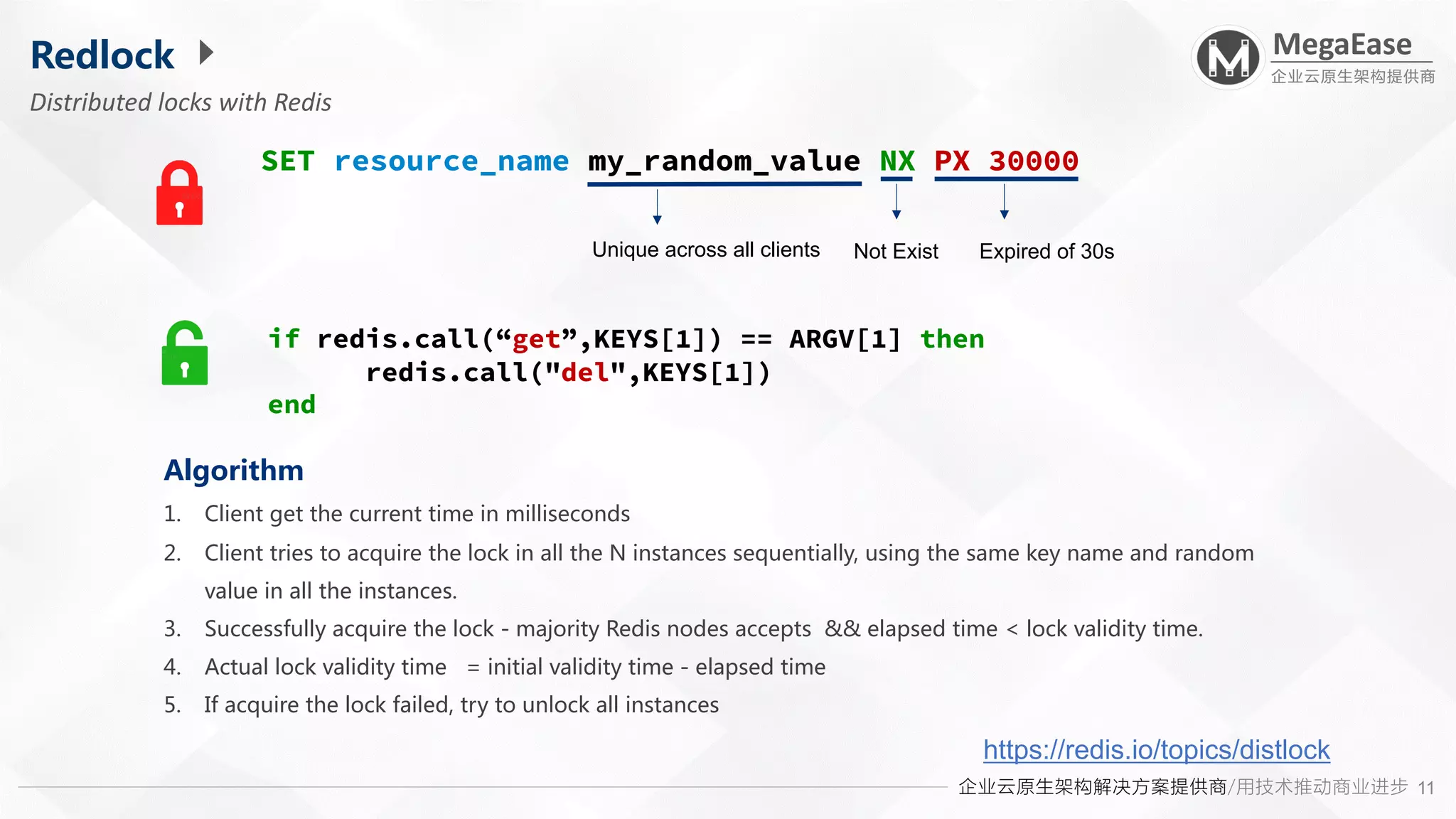 企业云原生架构解决方案提供商/用技术推动商业进步
MegaEase
企业云原生架构提供商
11
Redlock
Distributed locks with Redis
SET resource_name my_random_value NX PX 30000
Not Exist Expired of 30s
Unique across all clients
Algorithm
1. Client get the current time in milliseconds
2. Client tries to acquire the lock in all the N instances sequentially, using the same key name and random
value in all the instances.
3. Successfully acquire the lock - majority Redis nodes accepts && elapsed time < lock validity time.
4. Actual lock validity time = initial validity time - elapsed time
5. If acquire the lock failed, try to unlock all instances
https://redis.io/topics/distlock
if redis.call(“get”,KEYS[1]) == ARGV[1] then
redis.call("del",KEYS[1])
end
 