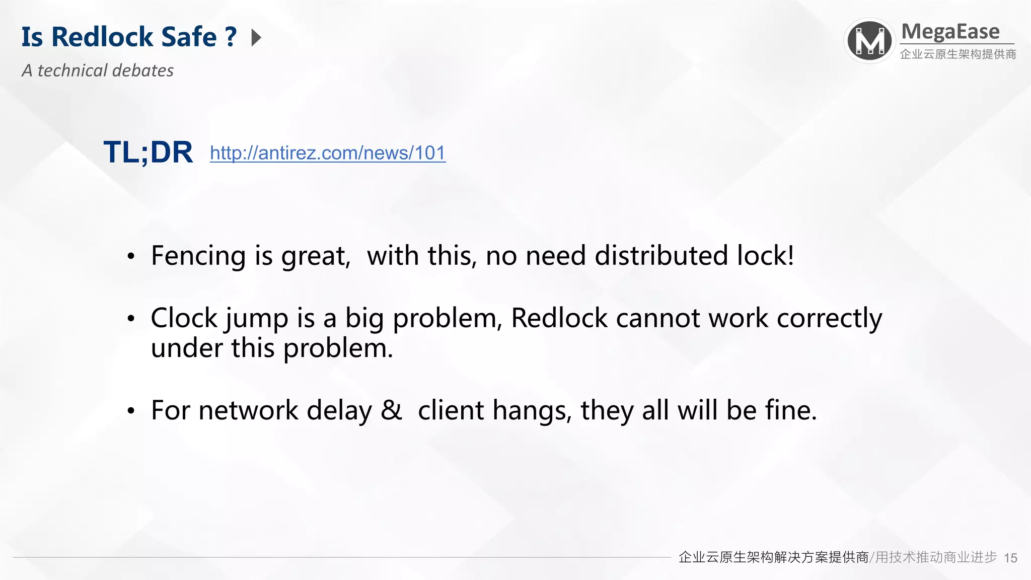企业云原生架构解决方案提供商/用技术推动商业进步
MegaEase
企业云原生架构提供商
15
Is Redlock Safe ?
A technical debates
http://antirez.com/news/101
TL;DR
• Fencing is great, with this, no need distributed lock!
• Clock jump is a big problem, Redlock cannot work correctly
under this problem.
• For network delay & client hangs, they all will be fine.
 
