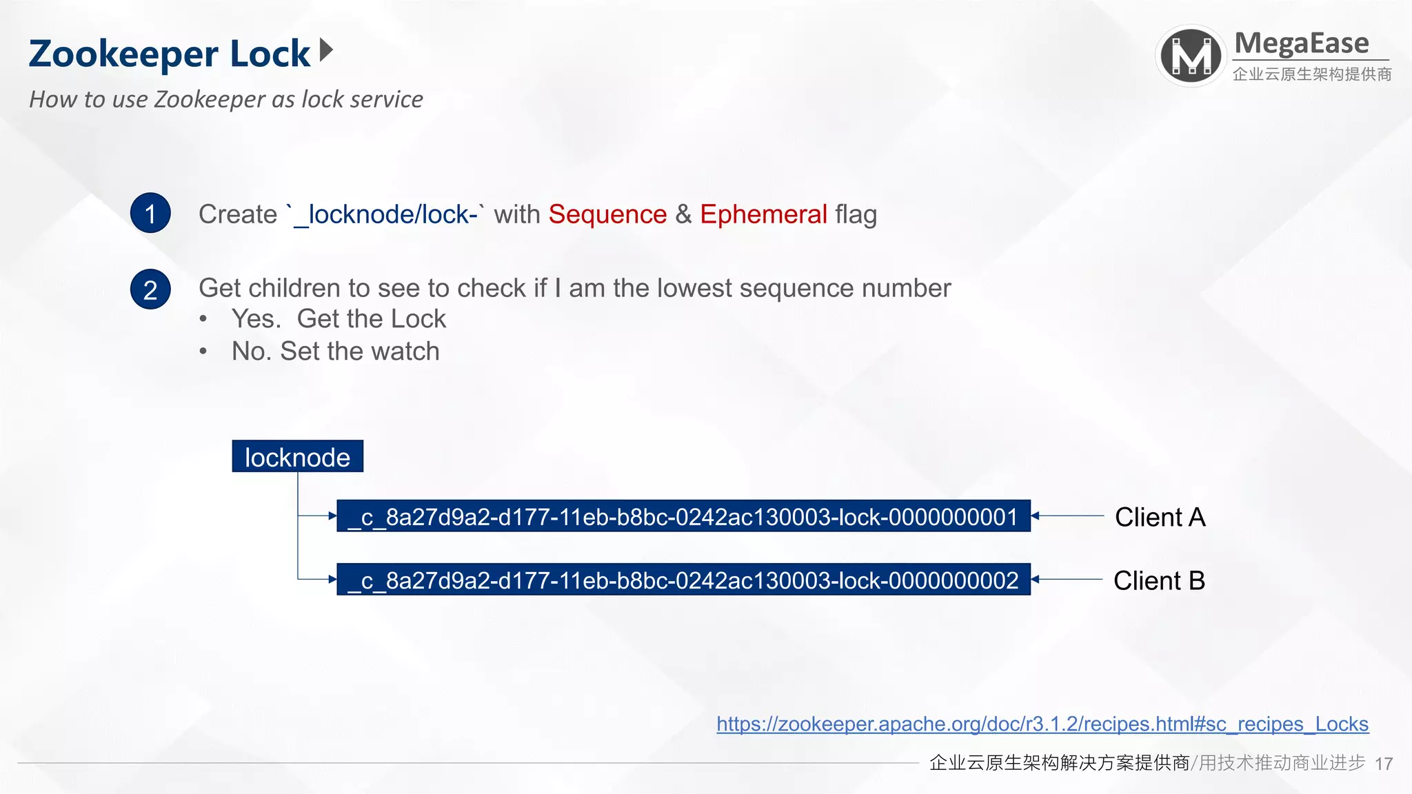 企业云原生架构解决方案提供商/用技术推动商业进步
MegaEase
企业云原生架构提供商
17
Zookeeper Lock
How to use Zookeeper as lock service
1
2
Create `_locknode/lock-` with Sequence & Ephemeral flag
https://zookeeper.apache.org/doc/r3.1.2/recipes.html#sc_recipes_Locks
Get children to see to check if I am the lowest sequence number
• Yes. Get the Lock
• No. Set the watch
locknode
_c_8a27d9a2-d177-11eb-b8bc-0242ac130003-lock-0000000001
_c_8a27d9a2-d177-11eb-b8bc-0242ac130003-lock-0000000002
Client A
Client B
 