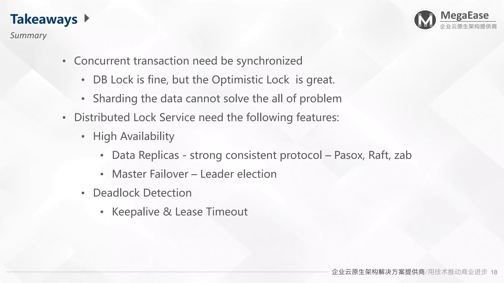 企业云原生架构解决方案提供商/用技术推动商业进步
MegaEase
企业云原生架构提供商
18
Takeaways
Summary
• Concurrent transaction need be synchronized
• DB Lock is fine, but the Optimistic Lock is great.
• Sharding the data cannot solve the all of problem
• Distributed Lock Service need the following features:
• High Availability
• Data Replicas - strong consistent protocol – Pasox, Raft, zab
• Master Failover – Leader election
• Deadlock Detection
• Keepalive & Lease Timeout
 