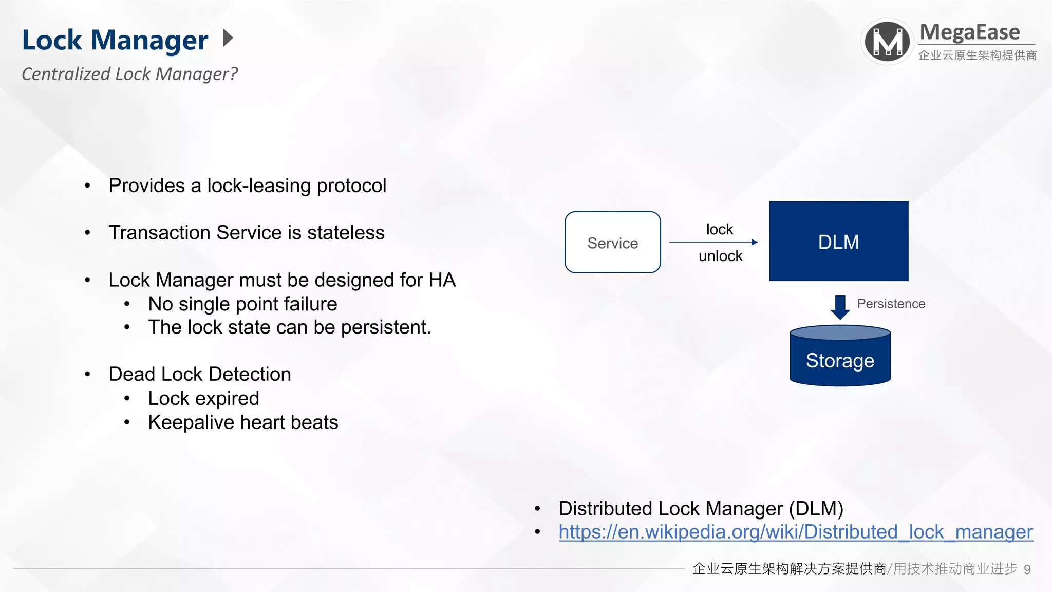 企业云原生架构解决方案提供商/用技术推动商业进步
MegaEase
企业云原生架构提供商
9
Lock Manager
Centralized Lock Manager?
• Distributed Lock Manager (DLM)
• https://en.wikipedia.org/wiki/Distributed_lock_manager
• Provides a lock-leasing protocol
• Transaction Service is stateless
• Lock Manager must be designed for HA
• No single point failure
• The lock state can be persistent.
• Dead Lock Detection
• Lock expired
• Keepalive heart beats
DLM
Storage
Persistence
Service
lock
unlock
 