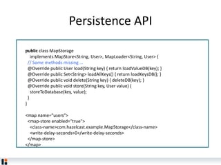 Persistence API
public class MapStorage
implements MapStore<String, User>, MapLoader<String, User> {
// Some methods missing ...
@Override public User load(String key) { return loadValueDB(key); }
@Override public Set<String> loadAllKeys() { return loadKeysDB(); }
@Override public void delete(String key) { deleteDB(key); }
@Override public void store(String key, User value) {
storeToDatabase(key, value);
}
}
<map name="users">
<map-store enabled="true">
<class-name>com.hazelcast.example.MapStorage</class-name>
<write-delay-seconds>0</write-delay-seconds>
</map-store>
</map>
 