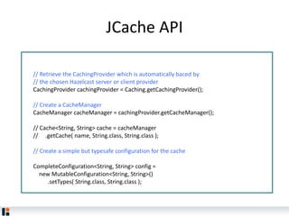 JCache API
// Retrieve the CachingProvider which is automatically baced by
// the chosen Hazelcast server or client provider
CachingProvider cachingProvider = Caching.getCachingProvider();
// Create a CacheManager
CacheManager cacheManager = cachingProvider.getCacheManager();
// Cache<String, String> cache = cacheManager
// .getCache( name, String.class, String.class );
// Create a simple but typesafe configuration for the cache
CompleteConfiguration<String, String> config =
new MutableConfiguration<String, String>()
.setTypes( String.class, String.class );
 