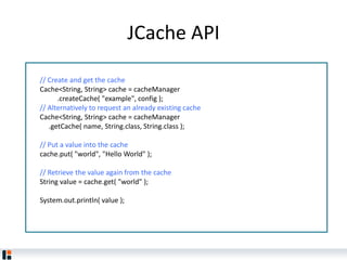 JCache API
// Create and get the cache
Cache<String, String> cache = cacheManager
.createCache( "example", config );
// Alternatively to request an already existing cache
Cache<String, String> cache = cacheManager
.getCache( name, String.class, String.class );
// Put a value into the cache
cache.put( "world", "Hello World" );
// Retrieve the value again from the cache
String value = cache.get( "world" );
System.out.println( value );
 