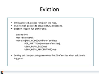 Eviction
• Unless deleted, entries remain in the map.
• Use eviction policies to prevent OOM situations.
• Eviction Triggers run LFU or LRU.
time-to-live
max-idle-seconds
max-size (PER_NODE(number of entries),
PER_PARTITION(number of entries),
USED_HEAP_SIZE(mb),
USED_HEAP_PERCENTAGE(mb))
• Setting eviction-percentage removes that % of entries when eviction is
triggered.
 