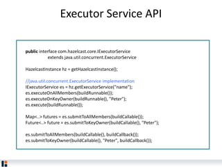 Executor Service API
public interface com.hazelcast.core.IExecutorService
extends java.util.concurrent.ExecutorService
HazelcastInstance hz = getHazelcastInstance();
//java.util.concurrent.ExecutorService implementation
IExecutorService es = hz.getExecutorService("name");
es.executeOnAllMembers(buildRunnable());
es.executeOnKeyOwner(buildRunnable(), "Peter");
es.execute(buildRunnable());
Map<..> futures = es.submitToAllMembers(buildCallable());
Future<..> future = es.submitToKeyOwner(buildCallable(), "Peter");
es.submitToAllMembers(buildCallable(), buildCallback());
es.submitToKeyOwner(buildCallable(), "Peter", buildCallback());
 