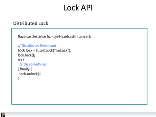 Lock API
HazelcastInstance hz = getHazelcastInstance();
// Distributed Reentrant
L​ock l​ock = hz.getLock("myLock");
l​ock.lock();
try {
// Do something
} finally {
l​ock.unlock();
}
Distributed Lock
 