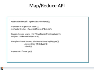 Map/Reduce API
HazelcastInstance hz = getHazelcastInstance();
Map users = hz.getMap("users");
JobTracker tracker = hz.getJobTracker("default");
KeyValueSource source = KeyValueSource.fromMap(users);
Job job = tracker.newJob(source);
ICompleteFuture future = job.mapper(new MyMapper())
.reducer(new MyReducer())
.submit();
Map result = future.get();
 