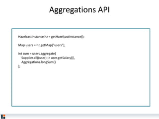 Aggregations API
HazelcastInstance hz = getHazelcastInstance();
Map users = hz.getMap("users");
int sum = users.aggregate(
Supplier.all((user) -> user.getSalary()),
Aggregations.longSum()
);
 