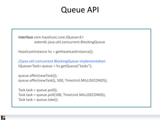 Queue API
interface com.hazelcast.core.IQueue<E>
extends java.util.concurrent.BlockingQueue
HazelcastInstance hz = getHazelcastInstance();
//java.util.concurrent.BlockingQueue implementation
IQueue<Task> queue = hz.getQueue("tasks");
queue.offer(newTask());
queue.offer(newTask(), 500, TimeUnit.MILLISECONDS);
Task task = queue.poll();
Task task = queue.poll(100, TimeUnit.MILLISECONDS);
Task task = queue.take();
 