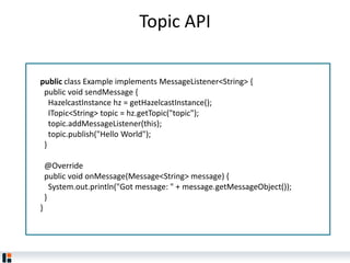 Topic API
public class Example implements MessageListener<String> {
public void sendMessage {
HazelcastInstance hz = getHazelcastInstance();
ITopic<String> topic = hz.getTopic("topic");
topic.addMessageListener(this);
topic.publish("Hello World");
}
@Override
public void onMessage(Message<String> message) {
System.out.println("Got message: " + message.getMessageObject());
}
}
 
