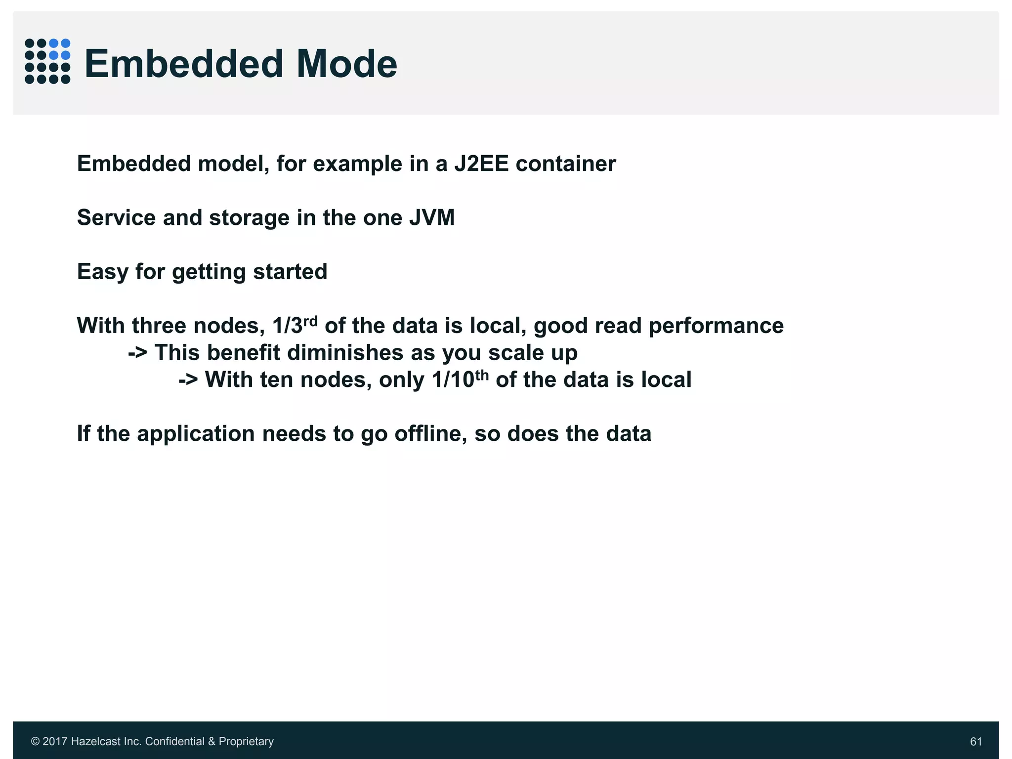 © 2017 Hazelcast Inc. Confidential & Proprietary 61
Embedded Mode
Embedded model, for example in a J2EE container
Service and storage in the one JVM
Easy for getting started
With three nodes, 1/3rd of the data is local, good read performance
-> This benefit diminishes as you scale up
-> With ten nodes, only 1/10th of the data is local
If the application needs to go offline, so does the data
 
