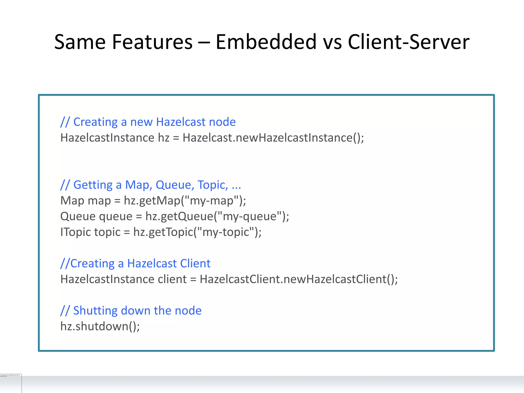 Same Features – Embedded vs Client-Server
// Creating a new Hazelcast node
HazelcastInstance hz = Hazelcast.newHazelcastInstance();
// Getting a Map, Queue, Topic, ...
Map map = hz.getMap("my-map");
Queue queue = hz.getQueue("my-queue");
ITopic topic = hz.getTopic("my-topic");
//Creating a Hazelcast Client
HazelcastInstance client = HazelcastClient.newHazelcastClient();
// Shutting down the node
hz.shutdown();
 