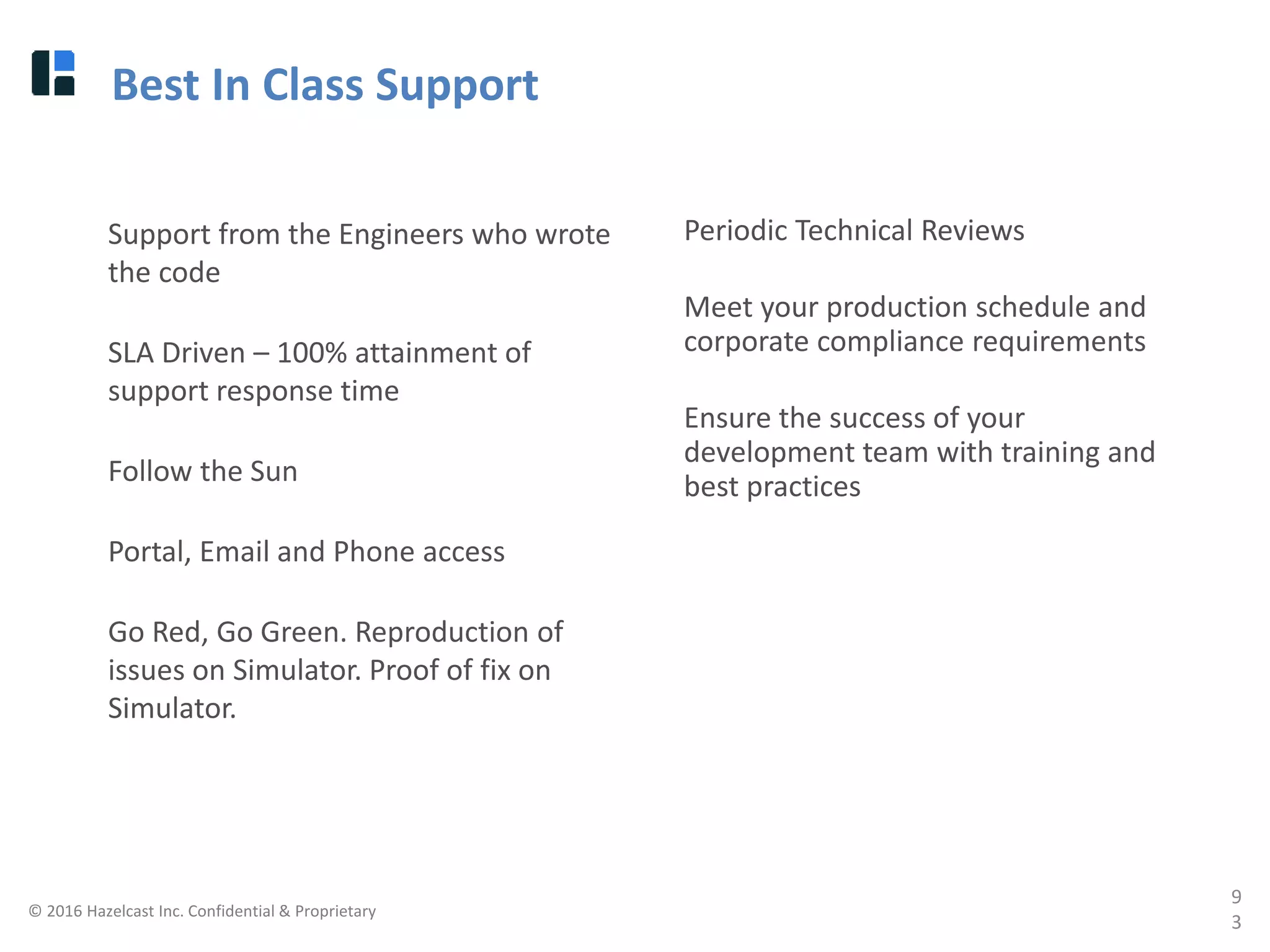 © 2016 Hazelcast Inc. Confidential & Proprietary
9
3
Best In Class Support
Support from the Engineers who wrote
the code
SLA Driven – 100% attainment of
support response time
Follow the Sun
Portal, Email and Phone access
Go Red, Go Green. Reproduction of
issues on Simulator. Proof of fix on
Simulator.
Periodic Technical Reviews
Meet your production schedule and
corporate compliance requirements
Ensure the success of your
development team with training and
best practices
 