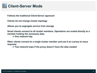 © 2017 Hazelcast Inc. Confidential & Proprietary 63
Client-Server Mode
Follows the traditional Client-Server approach
Clients do not change cluster topology
Allows you to segregate service from storage
Smart clients connect to all cluster members. Operations are routed directly to a
member holding the necessary data.
-> One network hop
Other clients connect to a single cluster member and use it as a proxy to issue
requests.
-> Two network hops if the proxy doesn’t have the data needed
 