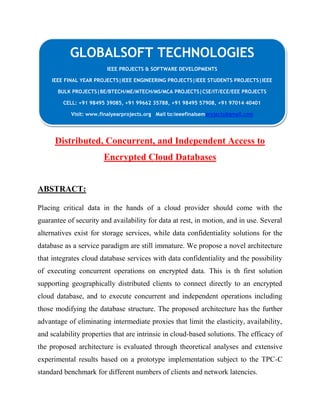 GLOBALSOFT TECHNOLOGIES 
IEEE PROJECTS & SOFTWARE DEVELOPMENTS 
IEEE FINAL YEAR PROJECTS|IEEE ENGINEERING PROJECTS|IEEE STUDENTS PROJECTS|IEEE 
BULK PROJECTS|BE/BTECH/ME/MTECH/MS/MCA PROJECTS|CSE/IT/ECE/EEE PROJECTS 
CELL: +91 98495 39085, +91 99662 35788, +91 98495 57908, +91 97014 40401 
Visit: www.finalyearprojects.org Mail to:ieeefinalsemprojects@gmail.com 
Distributed, Concurrent, and Independent Access to 
Encrypted Cloud Databases 
ABSTRACT: 
Placing critical data in the hands of a cloud provider should come with the 
guarantee of security and availability for data at rest, in motion, and in use. Several 
alternatives exist for storage services, while data confidentiality solutions for the 
database as a service paradigm are still immature. We propose a novel architecture 
that integrates cloud database services with data confidentiality and the possibility 
of executing concurrent operations on encrypted data. This is th first solution 
supporting geographically distributed clients to connect directly to an encrypted 
cloud database, and to execute concurrent and independent operations including 
those modifying the database structure. The proposed architecture has the further 
advantage of eliminating intermediate proxies that limit the elasticity, availability, 
and scalability properties that are intrinsic in cloud-based solutions. The efficacy of 
the proposed architecture is evaluated through theoretical analyses and extensive 
experimental results based on a prototype implementation subject to the TPC-C 
standard benchmark for different numbers of clients and network latencies. 
 