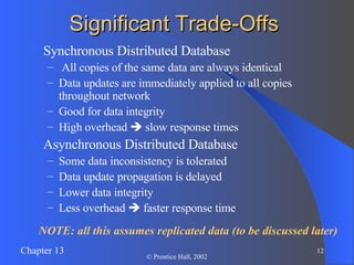 Significant Trade-Offs Synchronous Distributed Database All copies of the same data are always identical Data updates are immediately applied to all copies throughout network Good for data integrity High overhead    slow response times Asynchronous Distributed Database Some data inconsistency is tolerated Data update propagation is delayed Lower data integrity Less overhead    faster response time NOTE: all this assumes replicated data (to be discussed later) 