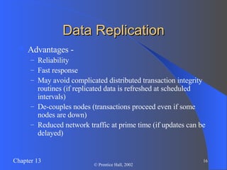 Data Replication Advantages - Reliability Fast response May avoid complicated distributed transaction integrity routines (if replicated data is refreshed at scheduled intervals) De-couples nodes (transactions proceed even if some nodes are down) Reduced network traffic at prime time (if updates can be delayed) 