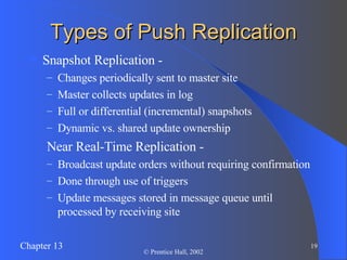 Types of Push Replication Snapshot Replication -  Changes periodically sent to master site  Master collects updates in log Full or differential (incremental) snapshots Dynamic vs. shared update ownership Near Real-Time Replication - Broadcast update orders without requiring confirmation Done through use of triggers Update messages stored in message queue until processed by receiving site 