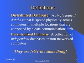 Definitions Distributed Database:   A  single logical database  that is spread physically across computers in multiple locations that are connected by a data communications link Decentralized Database:  A collection of  independent  databases on non-networked computers They are NOT the same thing! 