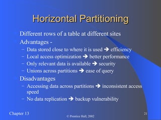 Horizontal Partitioning Different rows of a table at different sites Advantages - Data stored close to where it is used    efficiency Local access optimization    better performance Only relevant data is available    security Unions across partitions    ease of query Disadvantages Accessing data across partitions    inconsistent access speed No data replication    backup vulnerability 