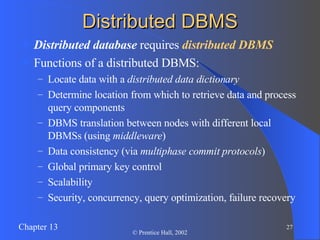 Distributed DBMS Distributed database  requires  distributed DBMS Functions of a distributed DBMS: Locate data with a  distributed data dictionary Determine location from which to retrieve data and process query components DBMS translation between nodes with different local DBMSs (using  middleware ) Data consistency (via  multiphase commit protocols ) Global primary key control Scalability Security, concurrency, query optimization, failure recovery 