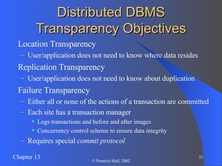 Distributed DBMS Transparency Objectives Location Transparency User/application does not need to know where data resides Replication Transparency User/application does not need to know about duplication Failure Transparency Either all or none of the actions of a transaction are committed Each site has a transaction manager Logs transactions and before and after images Concurrency control scheme to ensure data integrity Requires special  commit protocol 