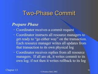 Two-Phase Commit Prepare Phase Coordinator receives a commit request Coordinator instructs all resource managers to get ready to “go either way” on the transaction.  Each resource manager writes all updates from that transaction to its own physical log Coordinator receives replies from all resource managers.  If all are ok, it writes commit to its own log; if not then it writes rollback to its log 