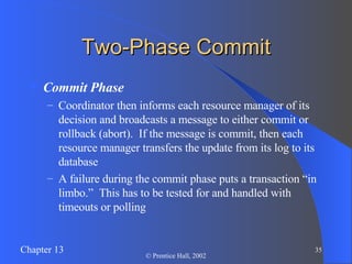Two-Phase Commit Commit Phase Coordinator then informs each resource manager of its decision and broadcasts a message to either commit or rollback (abort).  If the message is commit, then each resource manager transfers the update from its log to its database A failure during the commit phase puts a transaction “in limbo.”  This has to be tested for and handled with timeouts or polling 