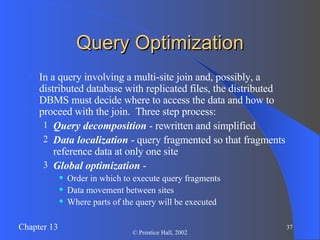 Query Optimization In a query involving a multi-site join and, possibly, a distributed database with replicated files, the distributed DBMS must decide where to access the data and how to proceed with the join.  Three step process: Query decomposition  - rewritten and simplified Data localization  - query fragmented so that fragments reference data at only one site Global optimization  -  Order in which to execute query fragments Data movement between sites Where parts of the query will be executed 