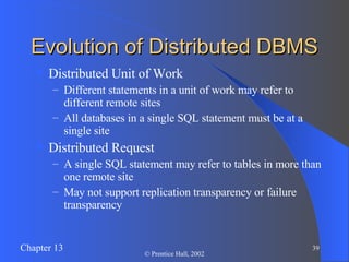 Evolution of Distributed DBMS Distributed Unit of Work Different statements in a unit of work may refer to different remote sites All databases in a single SQL statement must be at a single site Distributed Request A single SQL statement may refer to tables in more than one remote site May not support replication transparency or failure transparency 