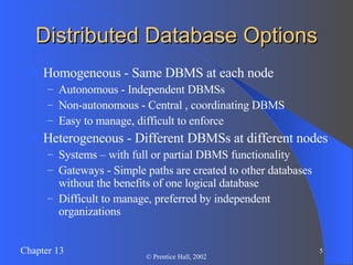 Distributed Database Options Homogeneous - Same DBMS at each node Autonomous - Independent DBMSs Non-autonomous - Central , coordinating DBMS Easy to manage, difficult to enforce Heterogeneous - Different DBMSs at different nodes Systems – with full or partial DBMS functionality Gateways - Simple paths are created to other databases without the benefits of one logical database Difficult to manage, preferred by independent organizations 