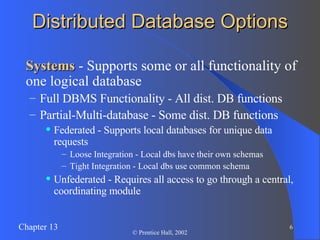 Distributed Database Options Systems  - Supports some or all functionality of one logical database Full DBMS Functionality - All dist. DB functions Partial-Multi-database - Some dist. DB functions Federated - Supports local databases for unique data requests Loose Integration - Local dbs have their own schemas Tight Integration - Local dbs use common schema Unfederated - Requires all access to go through a central, coordinating module 