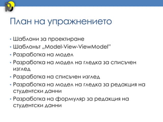 План на упражнението
• Шаблони за проектиране
• Шаблонът „Model-View-ViewModel”
• Разработка на модел
• Разработка на модел на гледка за списъчен
  изглед
• Разработка на списъчен изглед
• Разработка на модел на гледка за редакция на
  студентски данни
• Разработка на формуляр за редакция на
  студентски данни
 