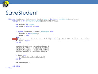 SaveStudent
Public Sub SaveStudent(theStudent As Domain.Student) Implements ILabDBAModel.SaveStudent
       Using orm As New InfoSysEntityModel(theConnectionString)

             Dim aStudent As Student
             Dim isNew As Boolean = False


             If TypeOf theStudent Is Domain.NewStudent Then
                 aStudent = New Student()
                 isNew = True
             Else
                 aStudent = orm.Students.FirstOrDefault(Function(s) s.StudentID = theStudent.StudentID)
                 isNew = False
             End If

             aStudent.StudentID = theStudent.StudentID
             aStudent.FirstName = theStudent.FirstName
             aStudent.FamilyName = theStudent.LastName
             aStudent.PhotoURL = theStudent.PhotoURL

             If isNew Then
                 orm.Students.AddObject(aStudent)
             End If

             orm.SaveChanges()

          End Using
End Sub
 