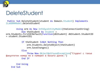 DeleteStudent
 Public Sub DeleteStudent(student As Domain.Student) Implements
ILabDBAModel.DeleteStudent

        Using orm As New InfoSysEntityModel(theConnectionString)
            Dim theStudent As Student =
orm.Students.FirstOrDefault(Function(dbStudent) dbStudent.StudentID
= student.StudentID)

            If theStudent IsNot Nothing Then
                 orm.Students.DeleteObject(theStudent)
                 orm.SaveChanges()
            Else
                 Throw New ObjectNotFoundException("Студент с такъв
факултетен номер не е намерен в базата данни.")
            End If

        End Using
    End Sub
 