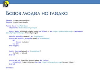 Базов модел на гледка
Imports System.ComponentModel
Imports InfoSys.Lab.Models

Public Class ViewModelBase
    Implements INotifyPropertyChanged

    Public Event PropertyChanged(sender As Object, e As PropertyChangedEventArgs) Implements
INotifyPropertyChanged.PropertyChanged

   Private ReadOnly theModel As ILabDBAModel
   Protected ReadOnly Property Model As ILabDBAModel
       Get
           Return theModel
       End Get
   End Property


   Public Sub New(aModel As ILabDBAModel)
       theModel = aModel
   End Sub


   Protected Sub DoNotify(aPropertyName As String)
       RaiseEvent PropertyChanged(Me, New PropertyChangedEventArgs(aPropertyName))
   End Sub

End Class
 