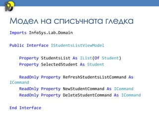 Модел на списъчната гледка
Imports InfoSys.Lab.Domain

Public Interface IStudentsListViewModel

   Property StudentsList As IList(Of Student)
   Property SelectedStudent As Student

    ReadOnly Property RefreshStudentsListCommand As
ICommand
    ReadOnly Property NewStudentCommand As ICommand
    ReadOnly Property DeleteStudentCommand As ICommand

End Interface
 