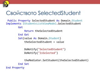 Свойството SelectedStudent
 Public Property SelectedStudent As Domain.Student
Implements IStudentsListViewModel.SelectedStudent
        Get
            Return theSelectedStudent
        End Get
        Set(value As Domain.Student)
            theSelectedStudent = value

           DoNotify("SelectedStudent")
           DoNotify("IsSelected")

            theMediator.SetStudent(theSelectedStudent)
        End Set
End Property
 