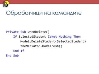 Обработчици на командите


Private Sub whenDelete()
    If SelectedStudent IsNot Nothing Then
        Model.DeleteStudent(SelectedStudent)
        theMediator.DoRefresh()
    End If
End Sub
 