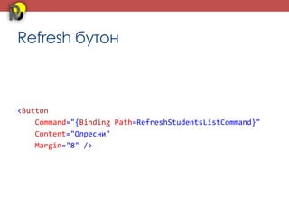 Refresh бутон



<Button
    Command="{Binding Path=RefreshStudentsListCommand}"
    Content="Опресни"
    Margin="8" />
 