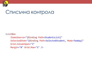 Списъчна контрола



<ListBox
    ItemsSource="{Binding Path=StudentsList}"
    SelectedItem="{Binding Path=SelectedStudent, Mode=TwoWay}"
    Grid.ColumnSpan="3"
    Margin="8" Grid.Row="1" />
 