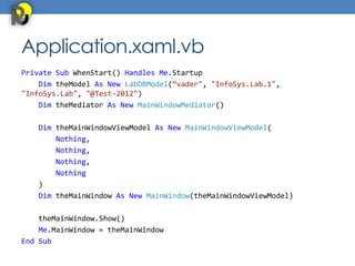 Application.xaml.vb
Private Sub WhenStart() Handles Me.Startup
    Dim theModel As New LabDBModel(“vader", "InfoSys.Lab.1",
"InfoSys.Lab", "@Test-2012")
    Dim theMediator As New MainWindowMediator()

   Dim theMainWindowViewModel As New MainWindowViewModel(
       Nothing,
       Nothing,
       Nothing,
       Nothing
   )
   Dim theMainWindow As New MainWindow(theMainWindowViewModel)

    theMainWindow.Show()
    Me.MainWindow = theMainWindow
End Sub
 