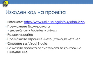 Изходен код на проекта
• Изтеглете: http://www.uni-ruse.bg/info-sys/lab-2.zip
• Премахнете блокировката
  • Десен бутон -> Properties -> Unblock
• Разархивирайте
• Премахнете ограничението „само за четене“
• Отворете във Visual Studio
• Разкачете проекта от системата за контрол на
 изходния код
 