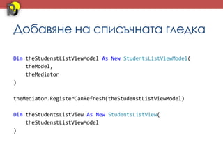 Добавяне на списъчната гледка

Dim theStudenstListViewModel As New StudentsListViewModel(
    theModel,
    theMediator
)

theMediator.RegisterCanRefresh(theStudenstListViewModel)

Dim theStudentsListView As New StudentsListView(
    theStudenstListViewModel
)
 