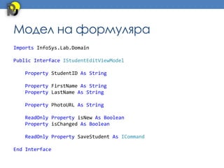 Модел на формуляра
Imports InfoSys.Lab.Domain

Public Interface IStudentEditViewModel

   Property StudentID As String

   Property FirstName As String
   Property LastName As String

   Property PhotoURL As String

   ReadOnly Property isNew As Boolean
   Property isChanged As Boolean

   ReadOnly Property SaveStudent As ICommand

End Interface
 