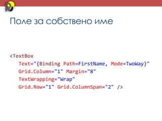 Поле за собствено име


<TextBox
   Text="{Binding Path=FirstName, Mode=TwoWay}"
   Grid.Column="1" Margin="8"
   TextWrapping="Wrap"
   Grid.Row="1" Grid.ColumnSpan="2" />
 