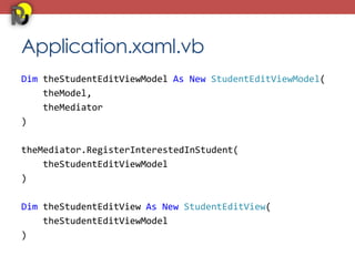 Application.xaml.vb
Dim theStudentEditViewModel As New StudentEditViewModel(
    theModel,
    theMediator
)

theMediator.RegisterInterestedInStudent(
    theStudentEditViewModel
)

Dim theStudentEditView As New StudentEditView(
    theStudentEditViewModel
)
 
